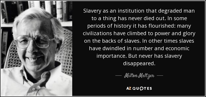 Slavery as an institution that degraded man to a thing has never died out. In some periods of history it has flourished: many civilizations have climbed to power and glory on the backs of slaves. In other times slaves have dwindled in number and economic importance. But never has slavery disappeared. - Milton Meltzer