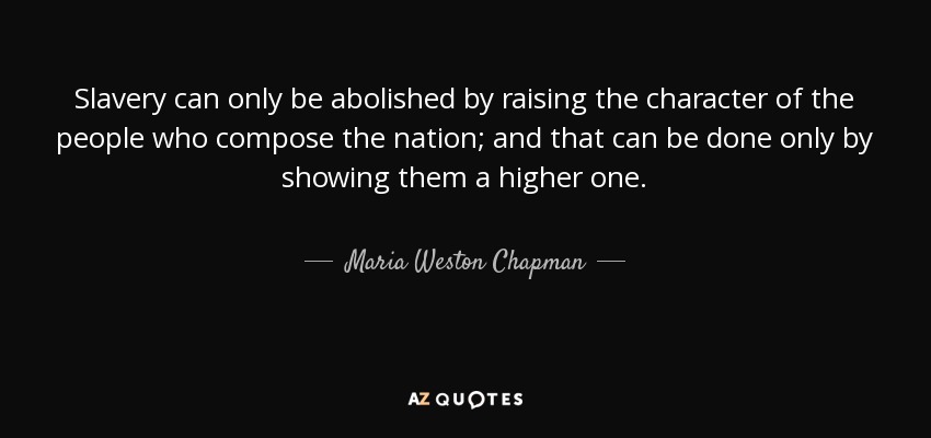 Slavery can only be abolished by raising the character of the people who compose the nation; and that can be done only by showing them a higher one. - Maria Weston Chapman