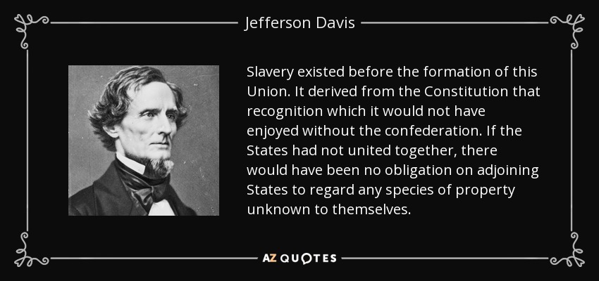 Slavery existed before the formation of this Union. It derived from the Constitution that recognition which it would not have enjoyed without the confederation. If the States had not united together, there would have been no obligation on adjoining States to regard any species of property unknown to themselves. - Jefferson Davis