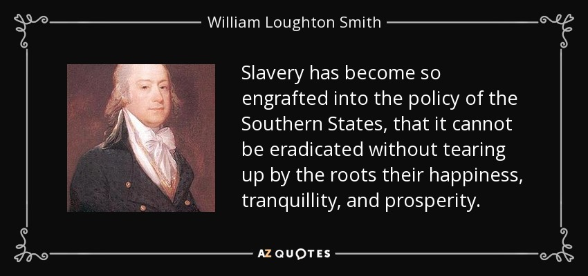 Slavery has become so engrafted into the policy of the Southern States, that it cannot be eradicated without tearing up by the roots their happiness, tranquillity, and prosperity. - William Loughton Smith