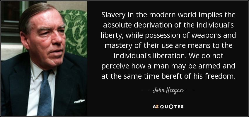 Slavery in the modern world implies the absolute deprivation of the individual's liberty, while possession of weapons and mastery of their use are means to the individual's liberation. We do not perceive how a man may be armed and at the same time bereft of his freedom. - John Keegan