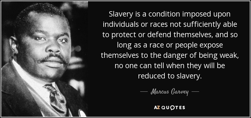 Slavery is a condition imposed upon individuals or races not sufficiently able to protect or defend themselves, and so long as a race or people expose themselves to the danger of being weak, no one can tell when they will be reduced to slavery. - Marcus Garvey