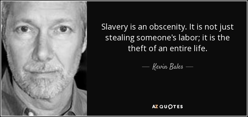 Slavery is an obscenity. It is not just stealing someone's labor; it is the theft of an entire life. - Kevin Bales