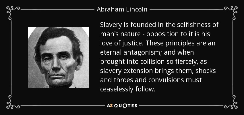 Slavery is founded in the selfishness of man's nature - opposition to it is his love of justice. These principles are an eternal antagonism; and when brought into collision so fiercely, as slavery extension brings them, shocks and throes and convulsions must ceaselessly follow. - Abraham Lincoln