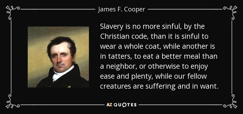Slavery is no more sinful, by the Christian code, than it is sinful to wear a whole coat, while another is in tatters, to eat a better meal than a neighbor, or otherwise to enjoy ease and plenty, while our fellow creatures are suffering and in want. - James F. Cooper