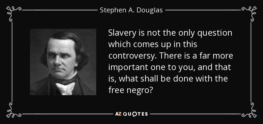 Slavery is not the only question which comes up in this controversy. There is a far more important one to you, and that is, what shall be done with the free negro? - Stephen A. Douglas