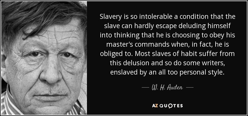 Slavery is so intolerable a condition that the slave can hardly escape deluding himself into thinking that he is choosing to obey his master's commands when, in fact, he is obliged to. Most slaves of habit suffer from this delusion and so do some writers, enslaved by an all too personal style. - W. H. Auden