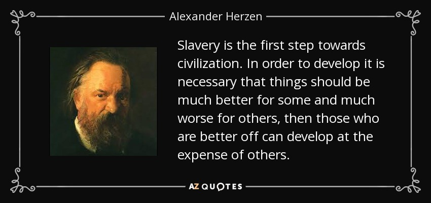 Slavery is the first step towards civilization. In order to develop it is necessary that things should be much better for some and much worse for others, then those who are better off can develop at the expense of others. - Alexander Herzen