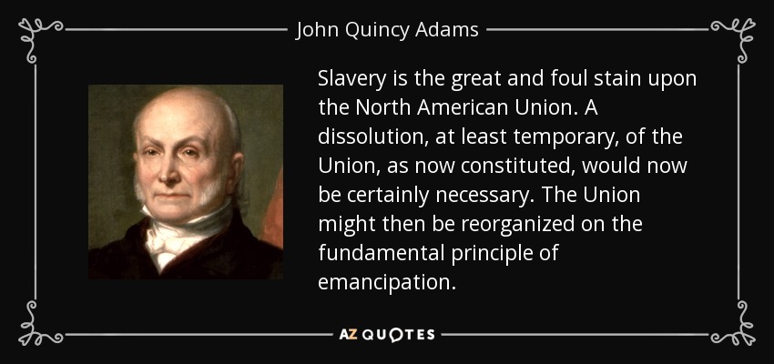 Slavery is the great and foul stain upon the North American Union. A dissolution, at least temporary, of the Union, as now constituted, would now be certainly necessary. The Union might then be reorganized on the fundamental principle of emancipation. - John Quincy Adams