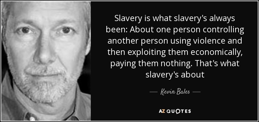 Slavery is what slavery's always been: About one person controlling another person using violence and then exploiting them economically, paying them nothing. That's what slavery's about - Kevin Bales