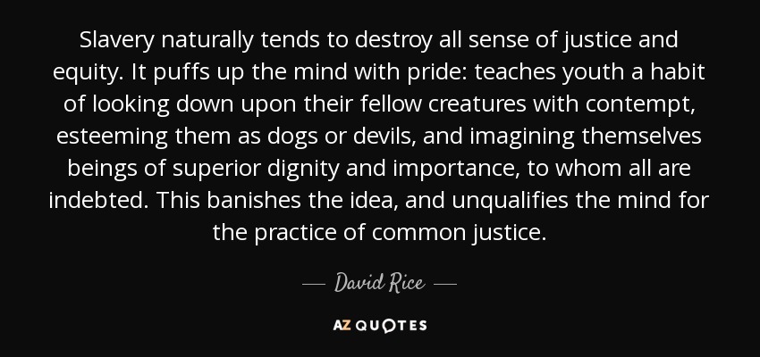 Slavery naturally tends to destroy all sense of justice and equity. It puffs up the mind with pride: teaches youth a habit of looking down upon their fellow creatures with contempt, esteeming them as dogs or devils, and imagining themselves beings of superior dignity and importance, to whom all are indebted. This banishes the idea, and unqualifies the mind for the practice of common justice. - David Rice