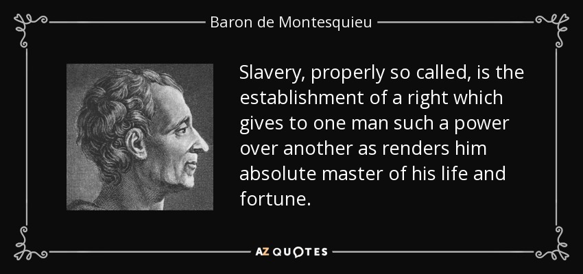 Slavery, properly so called, is the establishment of a right which gives to one man such a power over another as renders him absolute master of his life and fortune. - Baron de Montesquieu