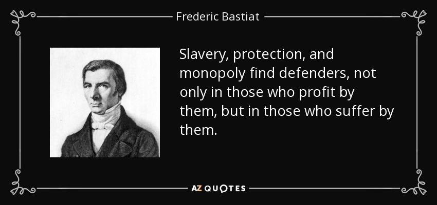 Slavery, protection, and monopoly find defenders, not only in those who profit by them, but in those who suffer by them. - Frederic Bastiat
