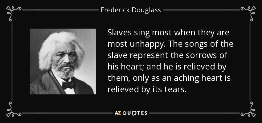 Slaves sing most when they are most unhappy. The songs of the slave represent the sorrows of his heart; and he is relieved by them, only as an aching heart is relieved by its tears. - Frederick Douglass