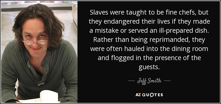 Slaves were taught to be fine chefs, but they endangered their lives if they made a mistake or served an ill-prepared dish. Rather than being reprimanded, they were often hauled into the dining room and flogged in the presence of the guests. - Jeff Smith