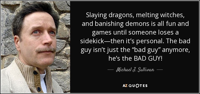 Slaying dragons, melting witches, and banishing demons is all fun and games until someone loses a sidekick—then it’s personal. The bad guy isn’t just the “bad guy” anymore, he’s the BAD GUY! - Michael J. Sullivan