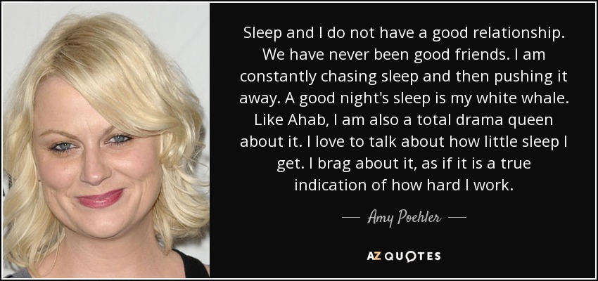 Sleep and I do not have a good relationship. We have never been good friends. I am constantly chasing sleep and then pushing it away. A good night's sleep is my white whale. Like Ahab, I am also a total drama queen about it. I love to talk about how little sleep I get. I brag about it, as if it is a true indication of how hard I work. - Amy Poehler