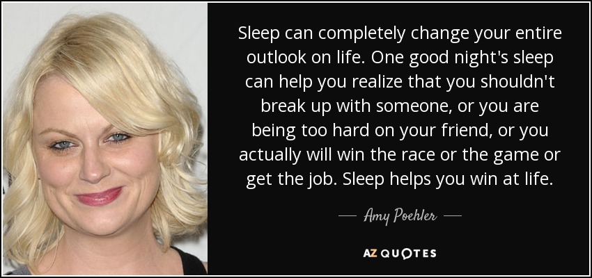 Sleep can completely change your entire outlook on life. One good night's sleep can help you realize that you shouldn't break up with someone, or you are being too hard on your friend, or you actually will win the race or the game or get the job. Sleep helps you win at life. - Amy Poehler