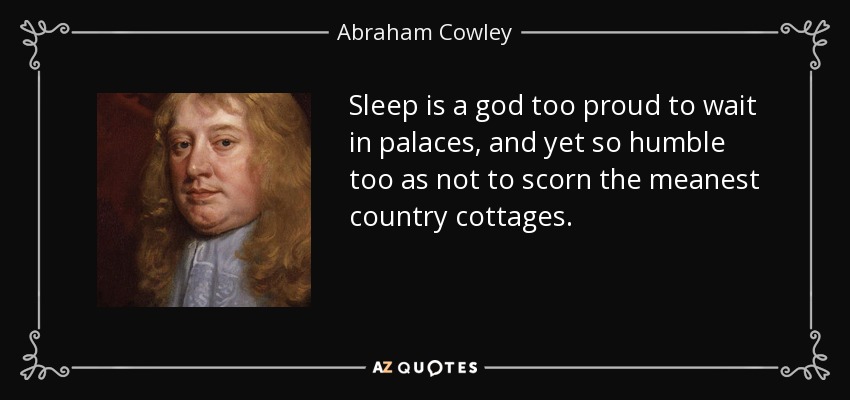 Sleep is a god too proud to wait in palaces, and yet so humble too as not to scorn the meanest country cottages. - Abraham Cowley