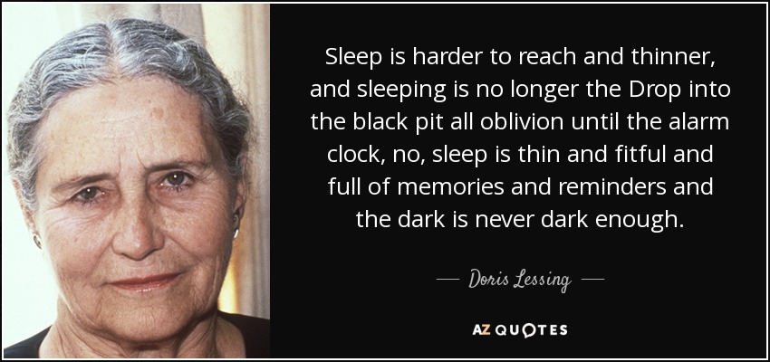 Sleep is harder to reach and thinner, and sleeping is no longer the Drop into the black pit all oblivion until the alarm clock, no, sleep is thin and fitful and full of memories and reminders and the dark is never dark enough. - Doris Lessing