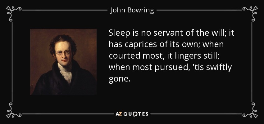 Sleep is no servant of the will; it has caprices of its own; when courted most, it lingers still; when most pursued, 'tis swiftly gone. - John Bowring