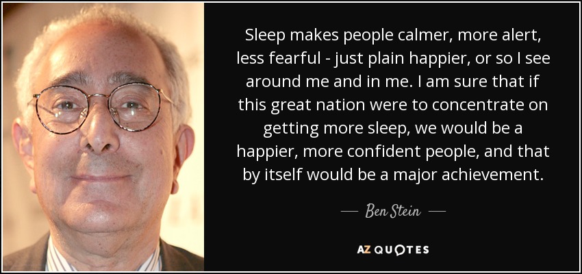 Sleep makes people calmer, more alert, less fearful - just plain happier, or so I see around me and in me. I am sure that if this great nation were to concentrate on getting more sleep, we would be a happier, more confident people, and that by itself would be a major achievement. - Ben Stein