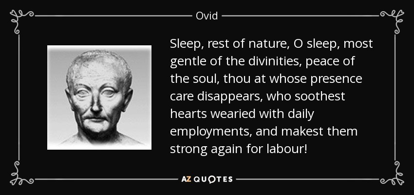 Sleep, rest of nature, O sleep, most gentle of the divinities, peace of the soul, thou at whose presence care disappears, who soothest hearts wearied with daily employments, and makest them strong again for labour! - Ovid