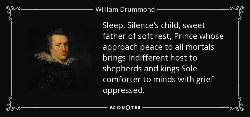 Sleep, Silence's child, sweet father of soft rest, Prince whose approach peace to all mortals brings Indifferent host to shepherds and kings Sole comforter to minds with grief oppressed. - William Drummond