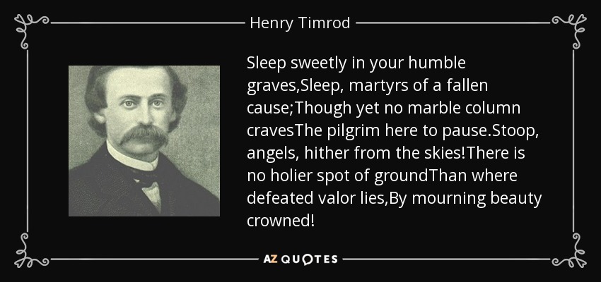 Sleep sweetly in your humble graves,Sleep, martyrs of a fallen cause;Though yet no marble column cravesThe pilgrim here to pause.Stoop, angels, hither from the skies!There is no holier spot of groundThan where defeated valor lies,By mourning beauty crowned! - Henry Timrod