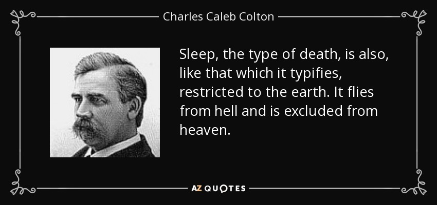 Sleep, the type of death, is also, like that which it typifies, restricted to the earth. It flies from hell and is excluded from heaven. - Charles Caleb Colton