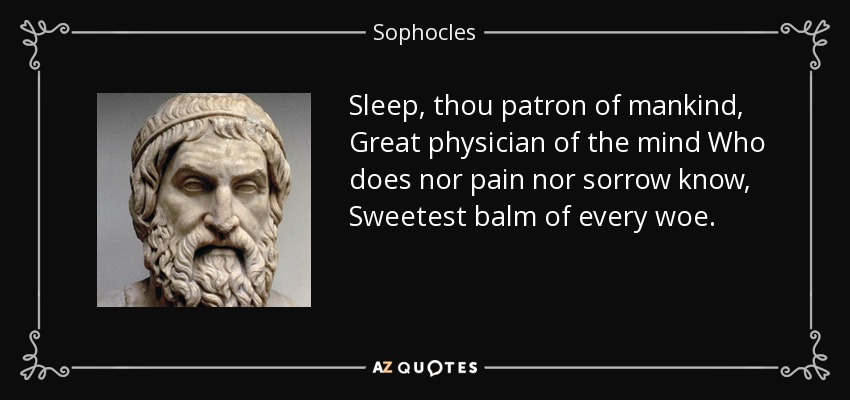 Sleep, thou patron of mankind, Great physician of the mind Who does nor pain nor sorrow know, Sweetest balm of every woe. - Sophocles