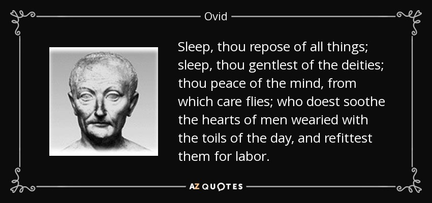 Sleep, thou repose of all things; sleep, thou gentlest of the deities; thou peace of the mind, from which care flies; who doest soothe the hearts of men wearied with the toils of the day, and refittest them for labor. - Ovid