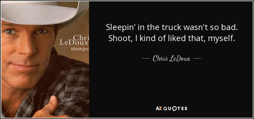 Sleepin' in the truck wasn't so bad. Shoot, I kind of liked that, myself. - Chris LeDoux