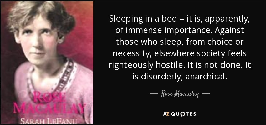 Sleeping in a bed -- it is, apparently, of immense importance. Against those who sleep, from choice or necessity, elsewhere society feels righteously hostile. It is not done. It is disorderly, anarchical. - Rose Macaulay