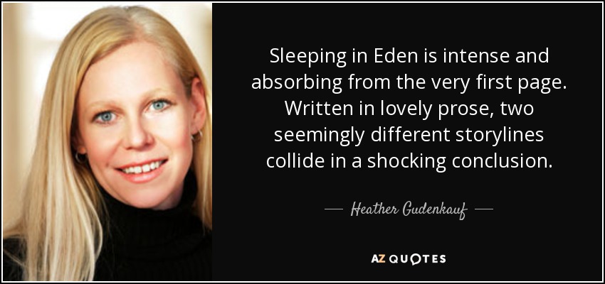 Sleeping in Eden is intense and absorbing from the very first page. Written in lovely prose, two seemingly different storylines collide in a shocking conclusion. - Heather Gudenkauf