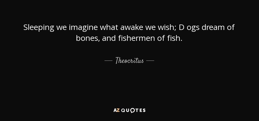 Sleeping we imagine what awake we wish; D ogs dream of bones, and fishermen of fish. - Theocritus