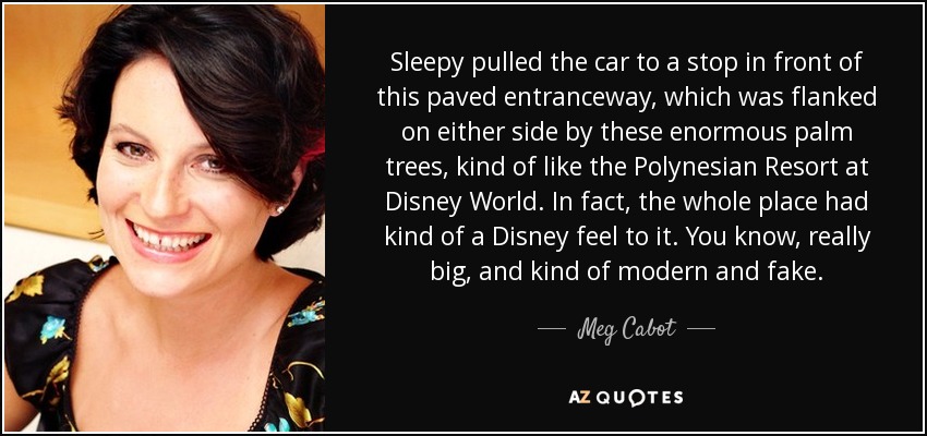 Sleepy pulled the car to a stop in front of this paved entranceway, which was flanked on either side by these enormous palm trees, kind of like the Polynesian Resort at Disney World. In fact, the whole place had kind of a Disney feel to it. You know, really big, and kind of modern and fake. - Meg Cabot