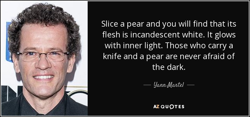 Slice a pear and you will find that its flesh is incandescent white. It glows with inner light. Those who carry a knife and a pear are never afraid of the dark. - Yann Martel