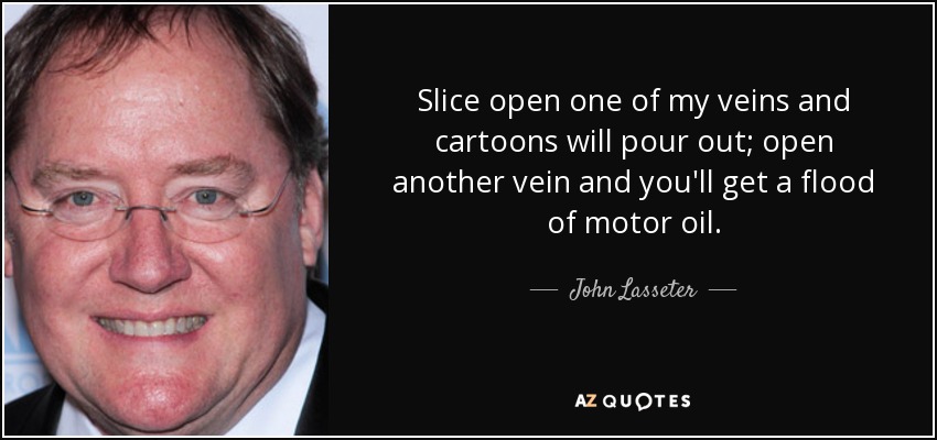 Slice open one of my veins and cartoons will pour out; open another vein and you'll get a flood of motor oil. - John Lasseter