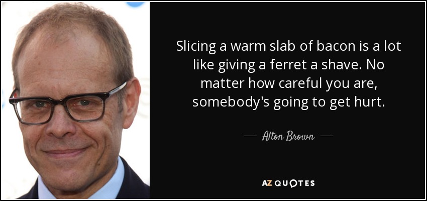 Slicing a warm slab of bacon is a lot like giving a ferret a shave. No matter how careful you are, somebody's going to get hurt. - Alton Brown