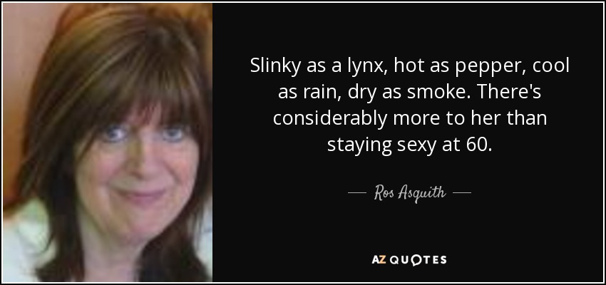 Slinky as a lynx, hot as pepper, cool as rain, dry as smoke. There's considerably more to her than staying sexy at 60. - Ros Asquith