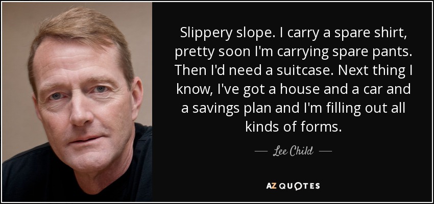 Slippery slope. I carry a spare shirt, pretty soon I'm carrying spare pants. Then I'd need a suitcase. Next thing I know, I've got a house and a car and a savings plan and I'm filling out all kinds of forms. - Lee Child
