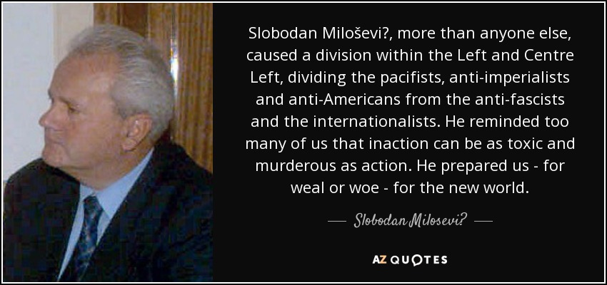 Slobodan Miloševi?, more than anyone else, caused a division within the Left and Centre Left, dividing the pacifists, anti-imperialists and anti-Americans from the anti-fascists and the internationalists. He reminded too many of us that inaction can be as toxic and murderous as action. He prepared us - for weal or woe - for the new world. - Slobodan Milosević