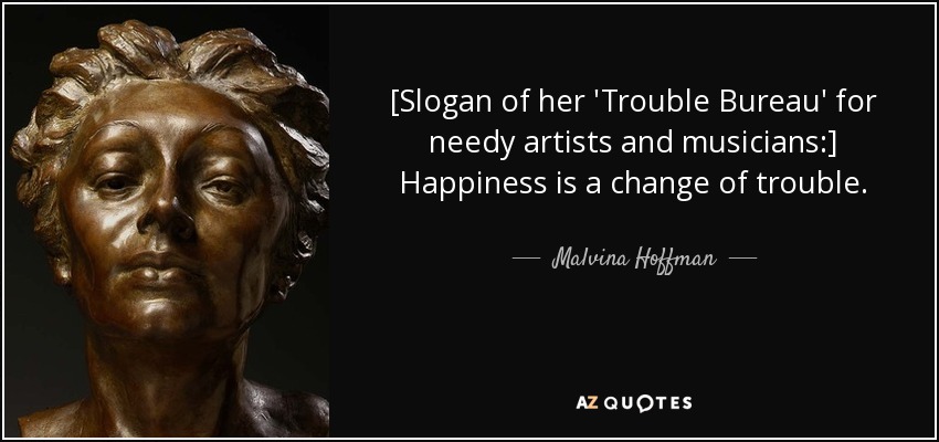 [Slogan of her 'Trouble Bureau' for needy artists and musicians:] Happiness is a change of trouble. - Malvina Hoffman