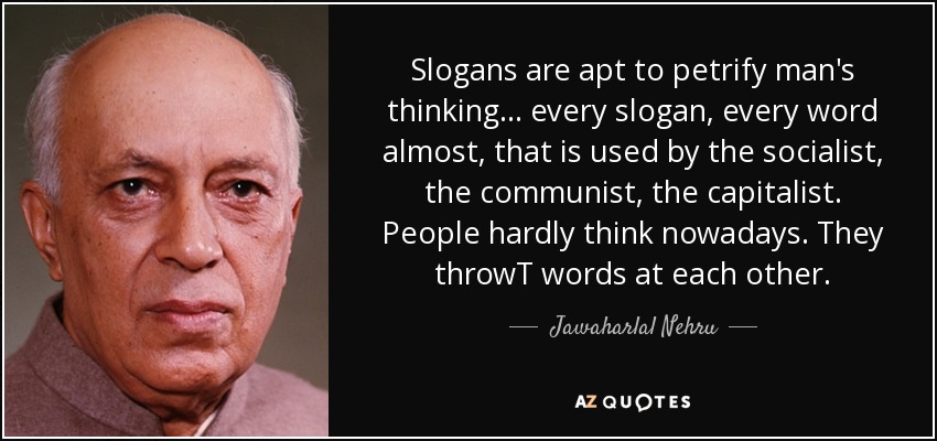 Slogans are apt to petrify man's thinking ... every slogan, every word almost, that is used by the socialist, the communist, the capitalist. People hardly think nowadays. They throwT words at each other. - Jawaharlal Nehru