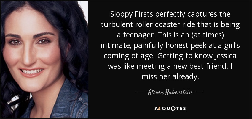 Sloppy Firsts perfectly captures the turbulent roller-coaster ride that is being a teenager. This is an (at times) intimate, painfully honest peek at a girl's coming of age. Getting to know Jessica was like meeting a new best friend. I miss her already. - Atoosa Rubenstein