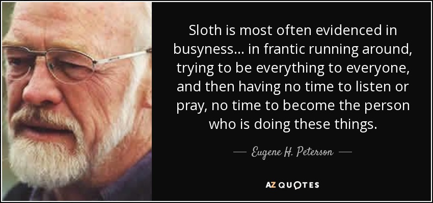 Sloth is most often evidenced in busyness ... in frantic running around, trying to be everything to everyone, and then having no time to listen or pray, no time to become the person who is doing these things. - Eugene H. Peterson
