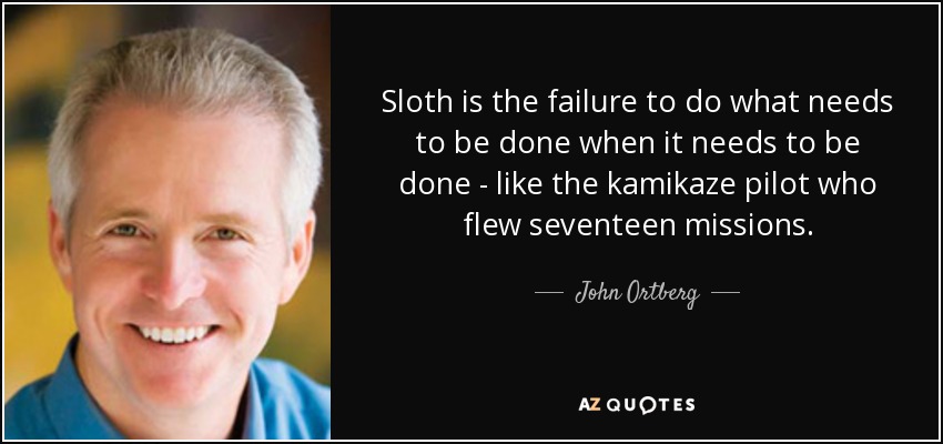 Sloth is the failure to do what needs to be done when it needs to be done - like the kamikaze pilot who flew seventeen missions. - John Ortberg