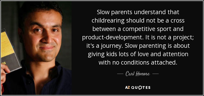 Slow parents understand that childrearing should not be a cross between a competitive sport and product-development. It is not a project; it's a journey. Slow parenting is about giving kids lots of love and attention with no conditions attached. - Carl Honore