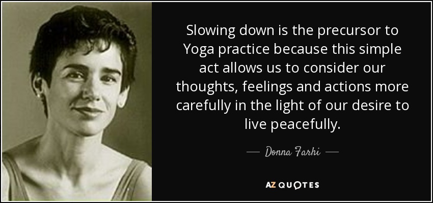 Slowing down is the precursor to Yoga practice because this simple act allows us to consider our thoughts, feelings and actions more carefully in the light of our desire to live peacefully. - Donna Farhi